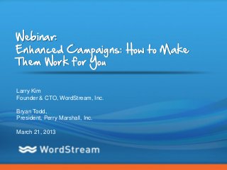 Webinar:
Enhanced Campaigns: How to Make
Them Work for You

Larry Kim
Founder & CTO, WordStream, Inc.

Bryan Todd,
President, Perry Marshall, Inc.

March 21, 2013




                                  CONFIDENTIAL – DO NOT DISTRIBUTE   1
 