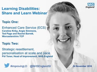 www.england.nhs.uk
Learning Disabilities:
Share and Learn Webinar
24 November 2016
Topic One:
Enhanced Care Service (ECS)
Caroline Kirby, Angie Simmons,
Ted Page and Rachel Barrett,
Worcestershire TCP
Topic Two:
Strategic resettlement,
personalisation at scale and pace
Pól Toner, Head of Improvement, NHS England
#improvingLD @NHSEnglandSI
 