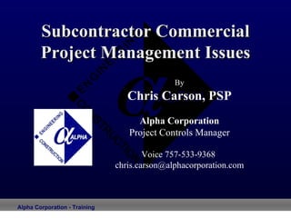 Subcontractor Commercial Project Management Issues By Chris Carson, PSP Alpha Corporation Project Controls Manager Voice 757-533-9368  [email_address] 