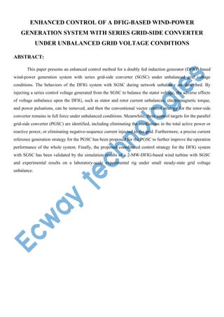 ENHANCED CONTROL OF A DFIG-BASED WIND-POWER
GENERATION SYSTEM WITH SERIES GRID-SIDE CONVERTER
UNDER UNBALANCED GRID VOLTAGE CONDITIONS
ABSTRACT:
This paper presents an enhanced control method for a doubly fed induction generator (DFIG)-based
wind-power generation system with series grid-side converter (SGSC) under unbalanced grid voltage
conditions. The behaviors of the DFIG system with SGSC during network unbalance are described. By
injecting a series control voltage generated from the SGSC to balance the stator voltage, the adverse effects
of voltage unbalance upon the DFIG, such as stator and rotor current unbalances, electromagnetic torque,
and power pulsations, can be removed, and then the conventional vector control strategy for the rotor-side
converter remains in full force under unbalanced conditions. Meanwhile, three control targets for the parallel
grid-side converter (PGSC) are identified, including eliminating the oscillations in the total active power or
reactive power, or eliminating negative-sequence current injected to the grid. Furthermore, a precise current
reference generation strategy for the PGSC has been proposed for the PGSC to further improve the operation
performance of the whole system. Finally, the proposed coordinated control strategy for the DFIG system
with SGSC has been validated by the simulation results of a 2-MW-DFIG-based wind turbine with SGSC
and experimental results on a laboratory-scale experimental rig under small steady-state grid voltage
unbalance.

 