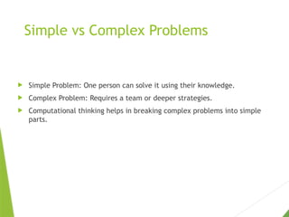 Simple vs Complex Problems
 Simple Problem: One person can solve it using their knowledge.
 Complex Problem: Requires a team or deeper strategies.
 Computational thinking helps in breaking complex problems into simple
parts.
 