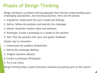 Phases of Design Thinking
Design thinking is a problem-solving approach that involves understanding users,
challenging assumptions, and iterating solutions. Here are the phases:
1. Empathize: Understand the user's needs and feelings.
2. Define: Define the problem and identify the challenge.
3. Ideate: Generate creative ideas and solutions.
4. Prototype: Create a prototype or a model of the solution.
5. Test: Test the solution with users and gather feedback.
Simple way to remember:
1. Understand the problem (Empathize)
2. Define the challenge (Define)
3. Imagine solutions (Ideate)
4. Create a prototype (Prototype)
5. Try it out (Test)
Design thinking helps create innovative solutions by putting users at the center!
 