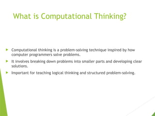 What is Computational Thinking?
 Computational thinking is a problem-solving technique inspired by how
computer programmers solve problems.
 It involves breaking down problems into smaller parts and developing clear
solutions.
 Important for teaching logical thinking and structured problem-solving.
 