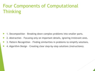 Four Components of Computational
Thinking
 1. Decomposition – Breaking down complex problems into smaller parts.
 2. Abstraction – Focusing only on important details, ignoring irrelevant ones.
 3. Pattern Recognition – Finding similarities in problems to simplify solutions.
 4. Algorithm Design – Creating clear step-by-step solutions (instructions).
 