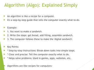 Algorithm (Algo): Explained Simply
 An algorithm is like a recipe for a computer.
 It's a step-by-step guide that tells the computer exactly what to do.
 Example:
 1. You want to make a sandwich.
 2. Write the steps: get bread, add filling, assemble sandwich.
 3. The computer follows these to make the 'digital sandwich'.
 Key Points:
 * Step-by-step instructions: Break down tasks into simple steps.
 * Clear and precise: Tell the computer exactly what to do.
 * Helps solve problems: Used in games, apps, websites, etc.
 Algorithms are like recipes for computers!
 