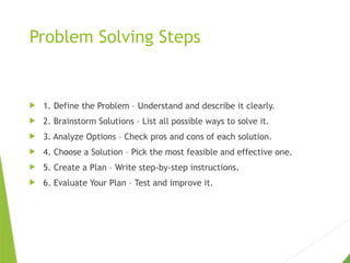 Problem Solving Steps
 1. Define the Problem – Understand and describe it clearly.
 2. Brainstorm Solutions – List all possible ways to solve it.
 3. Analyze Options – Check pros and cons of each solution.
 4. Choose a Solution – Pick the most feasible and effective one.
 5. Create a Plan – Write step-by-step instructions.
 6. Evaluate Your Plan – Test and improve it.
 