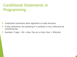 Conditional Statements in
Programming
 Conditional statements allow algorithms to make decisions.
 If-else statements: Do something if a condition is true, otherwise do
something else.
 Example: if (age < 18) show 'You are a minor' else 'Welcome'
→ →
 