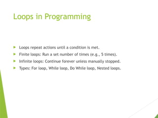 Loops in Programming
 Loops repeat actions until a condition is met.
 Finite loops: Run a set number of times (e.g., 5 times).
 Infinite loops: Continue forever unless manually stopped.
 Types: For loop, While loop, Do While loop, Nested loops.
 