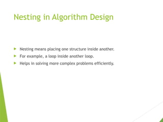 Nesting in Algorithm Design
 Nesting means placing one structure inside another.
 For example, a loop inside another loop.
 Helps in solving more complex problems efficiently.
 