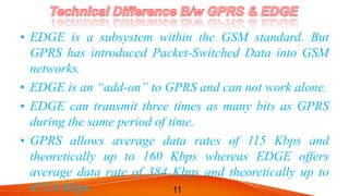 • EDGE is a subsystem within the GSM standard. But
GPRS has introduced Packet-Switched Data into GSM
networks.
• EDGE is an “add-on” to GPRS and can not work alone.
• EDGE can transmit three times as many bits as GPRS
during the same period of time.
• GPRS allows average data rates of 115 Kbps and
theoretically up to 160 Kbps whereas EDGE offers
average data rate of 384 Kbps and theoretically up to
473.6 Kbps. 11
 