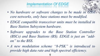 Implementation Of EDGE
• No hardware or software changes to be made in GSM
core networks, only base stations must be modified.
• EDGE compatible transceiver units must be installed in
Base Station Subsystem hardware.
• Software upgrades to the Base Station Controller
(BSCs) and Base Stations (BS). EDGE is just an “add-
on” to the BSS.
• A new modulation scheme “8-PSK” is introduced to
provide high data rate and high spectral efficiency.
6
 