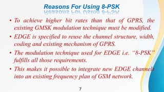Reasons For Using 8-PSK
• To achieve higher bit rates than that of GPRS, the
existing GMSK modulation technique must be modified.
• EDGE is specified to reuse the channel structure, width,
coding and existing mechanism of GPRS.
• The modulation technique used for EDGE i.e. “8-PSK”
fulfills all those requirements.
• This makes it possible to integrate new EDGE channels
into an existing frequency plan of GSM network.
7
 