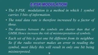 • The 8-PSK modulation is a method in which 1 symbol
carries 3 bits of information.
• The total data rate is therefore increased by a factor of
three.
• The distance between the symbols are shorter than that of
GMSK.Hence increase the risk of misinterpretation of symbols.
• Each set of bits is just one bit different from its neighbor.
So if the radio receiver makes an error in reading the
symbol, most likely this will result in only one bit being
misinterpreted. 9
 
