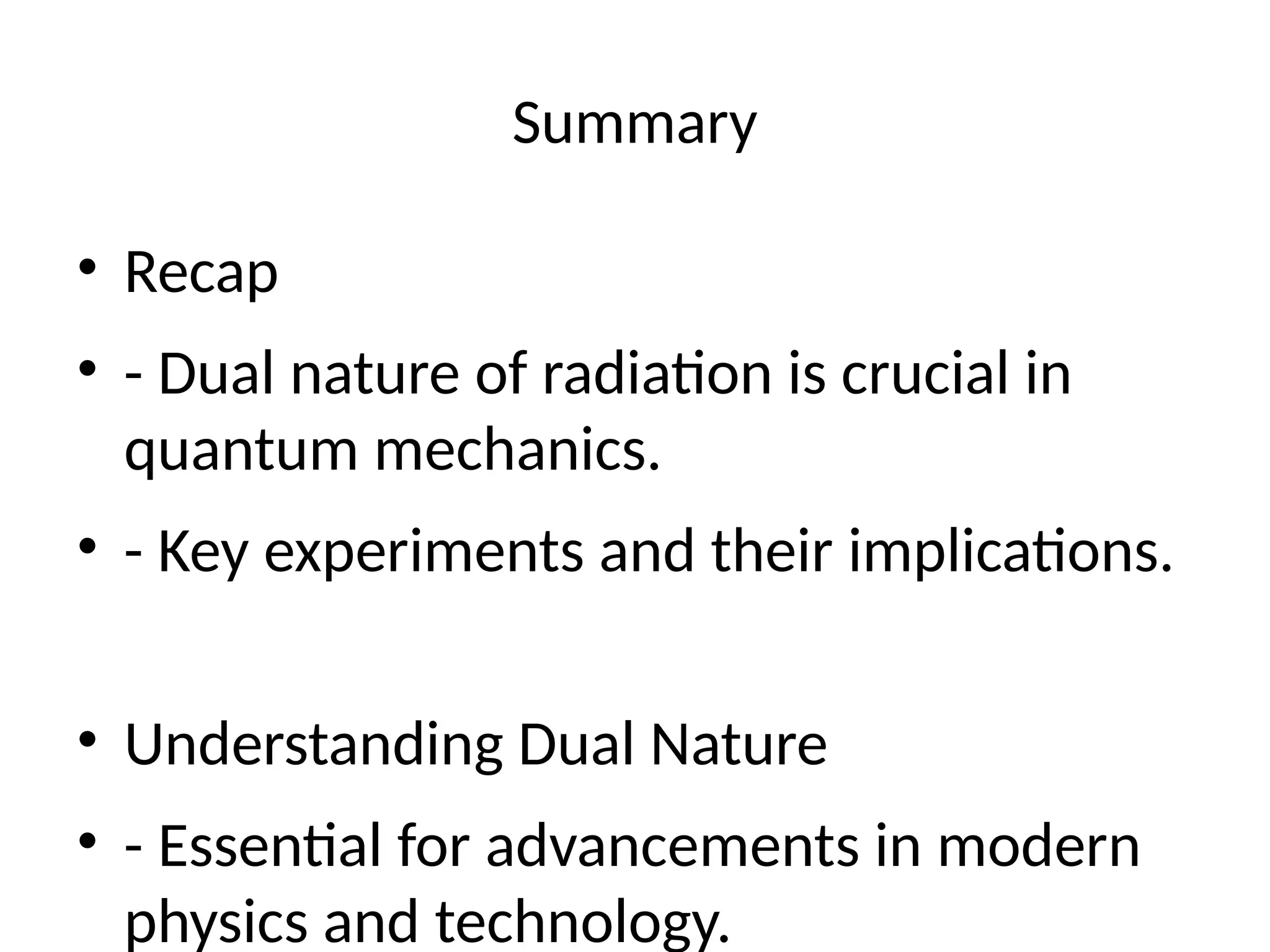 Summary
• Recap
• - Dual nature of radiation is crucial in
quantum mechanics.
• - Key experiments and their implications.
• Understanding Dual Nature
• - Essential for advancements in modern
physics and technology.
 