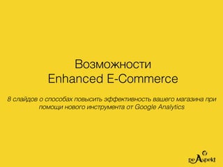 Возможности
Enhanced E-Сommerce
8 слайдов о способах повысить эффективность вашего магазина при
помощи нового инструмента от Google Analytics
 