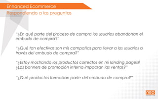 Enhanced Ecommerce
Respondiendo a las preguntas
“¿En qué parte del proceso de compra los usuarios abandonan el
embudo de compra?”
“¿Qué tan efectivas son mis campañas para llevar a los usuarios a
través del embudo de compra?”
“¿Estoy mostrando los productos correctos en mi landing pages?
¿Los banners de promoción interna impactan las ventas?”
“¿Qué productos formaban parte del embudo de compra?”
 