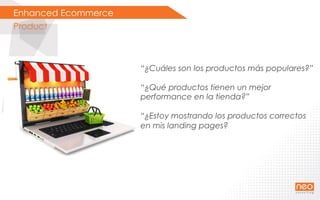 Enhanced Ecommerce
Product
“¿Cuáles son los productos más populares?”
“¿Qué productos tienen un mejor
performance en la tienda?”
“¿Estoy mostrando los productos correctos
en mis landing pages?
 