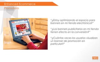 Enhanced Ecommerce
Promotions
“¿Estoy optimizando el espacio para
banners en mi tienda electrónica?”
“¿Los banners publicitarios en mi tienda
tienen efecto en la conversión?”
“¿Cuántas veces los usuarios visualizan
un banner de promoción en
particular?”
 