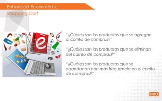 Enhanced Ecommerce
Shopping Cart
“¿Cúales son los productos que se agregan
al carrito de compras?”
“¿Cuáles son los productos que se eliminan
del carrito de compras?”
“¿Cuáles son los productos que se
abandonan con más frecuencia en el carrito
de compras?”
 
