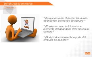 Enhanced Ecommerce
Checkout
“¿En qué paso del checkout los usuarios
abandonan el embudo de compra?”
“¿Cuáles son las condiciones en el
momento del abandono del embudo de
compra?”
“¿Qué productos formaban parte del
embudo de compra?”
 