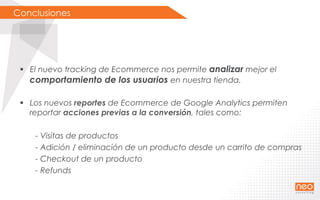 Conclusiones
§  El nuevo tracking de Ecommerce nos permite analizar mejor el
comportamiento de los usuarios en nuestra tienda.
§  Los nuevos reportes de Ecommerce de Google Analytics permiten
reportar acciones previas a la conversión, tales como:
- Visitas de productos
- Adición / eliminación de un producto desde un carrito de compras
- Checkout de un producto
- Refunds
 