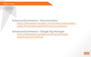 Recursos
Enhanced Ecommerce – Documentation
https://developers.google.com/analytics/devguides/
collection/analyticsjs/enhanced-ecommerce
Enhanced Ecommerce – Google Tag Manager
https://developers.google.com/tag-manager/
enhanced-ecommerce
 