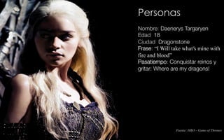 Fuente: HBO – Game of Thrones
Personas
Nombre: Daenerys Targaryen
Edad: 18
Ciudad: Dragonstone
Frase: “I Will take what's mine with
fire and blood”
Pasatiempo: Conquistar reinos y
gritar: Where are my dragons!
 