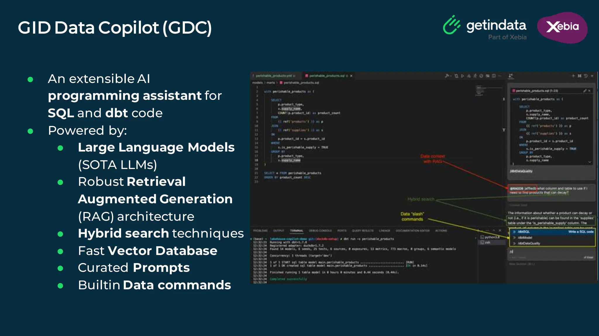 © Copyright. All rights reserved. Not to be reproduced without prior written consent.
GID Data Copilot(GDC)
● An extensible AI
programming assistant for
SQL and dbt code
● Powered by:
● Large Language Models
(SOTA LLMs)
● Robust Retrieval
Augmented Generation
(RAG) architecture
● Hybrid search techniques
● Fast Vector Database
● Curated Prompts
● Builtin Data commands
 