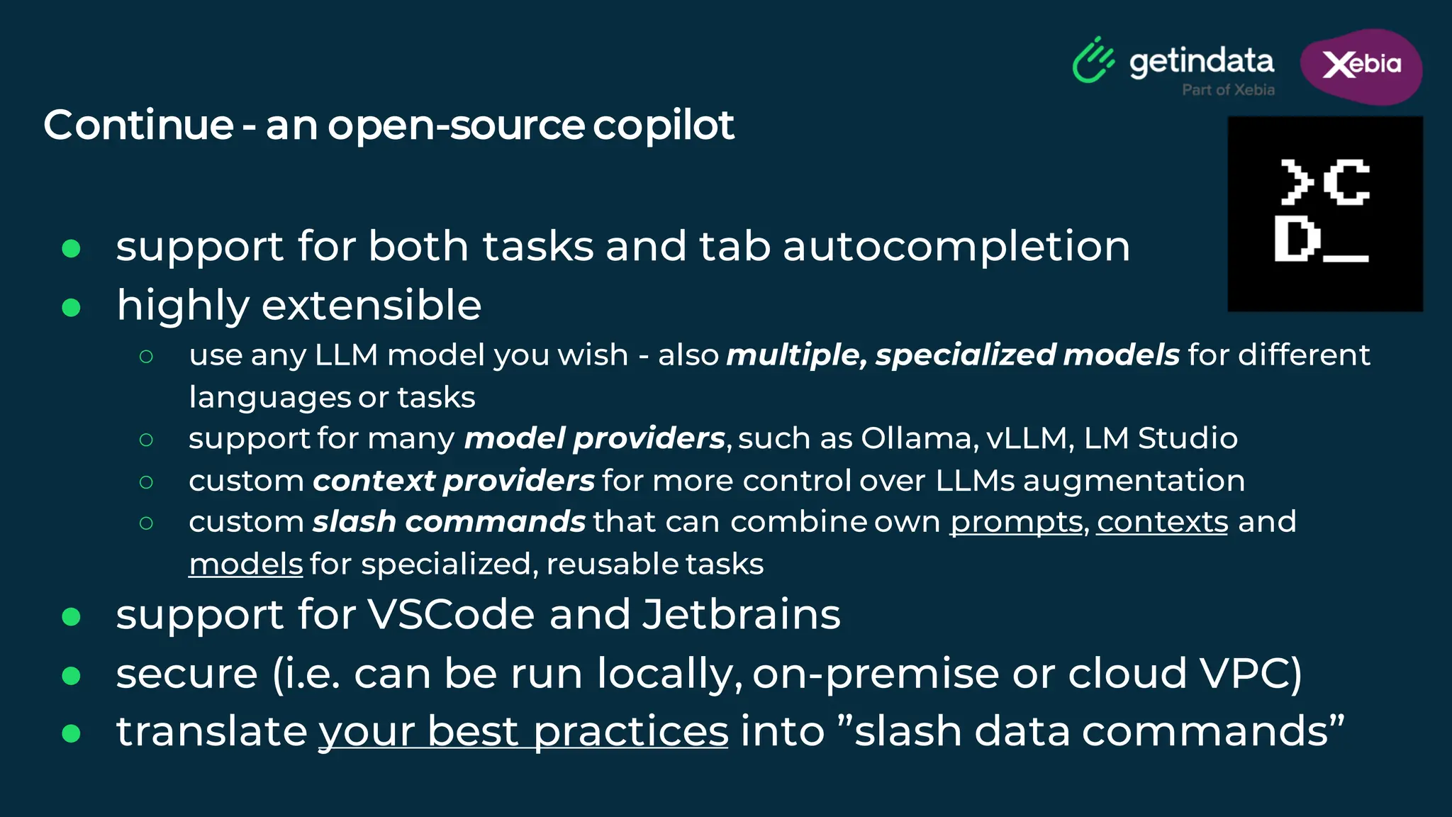 © Copyright. All rights reserved. Not to be reproduced without prior written consent.
Continue - an open-source copilot
● support for both tasks and tab autocompletion
● highly extensible
○ use any LLM model you wish - also multiple, specialized models for different
languages or tasks
○ support for many model providers, such as Ollama, vLLM, LM Studio
○ custom context providers for more control over LLMs augmentation
○ custom slash commands that can combine own prompts, contexts and
models for specialized, reusable tasks
● support for VSCode and Jetbrains
● secure (i.e. can be run locally, on-premise or cloud VPC)
● translate your best practices into ”slash data commands”
 