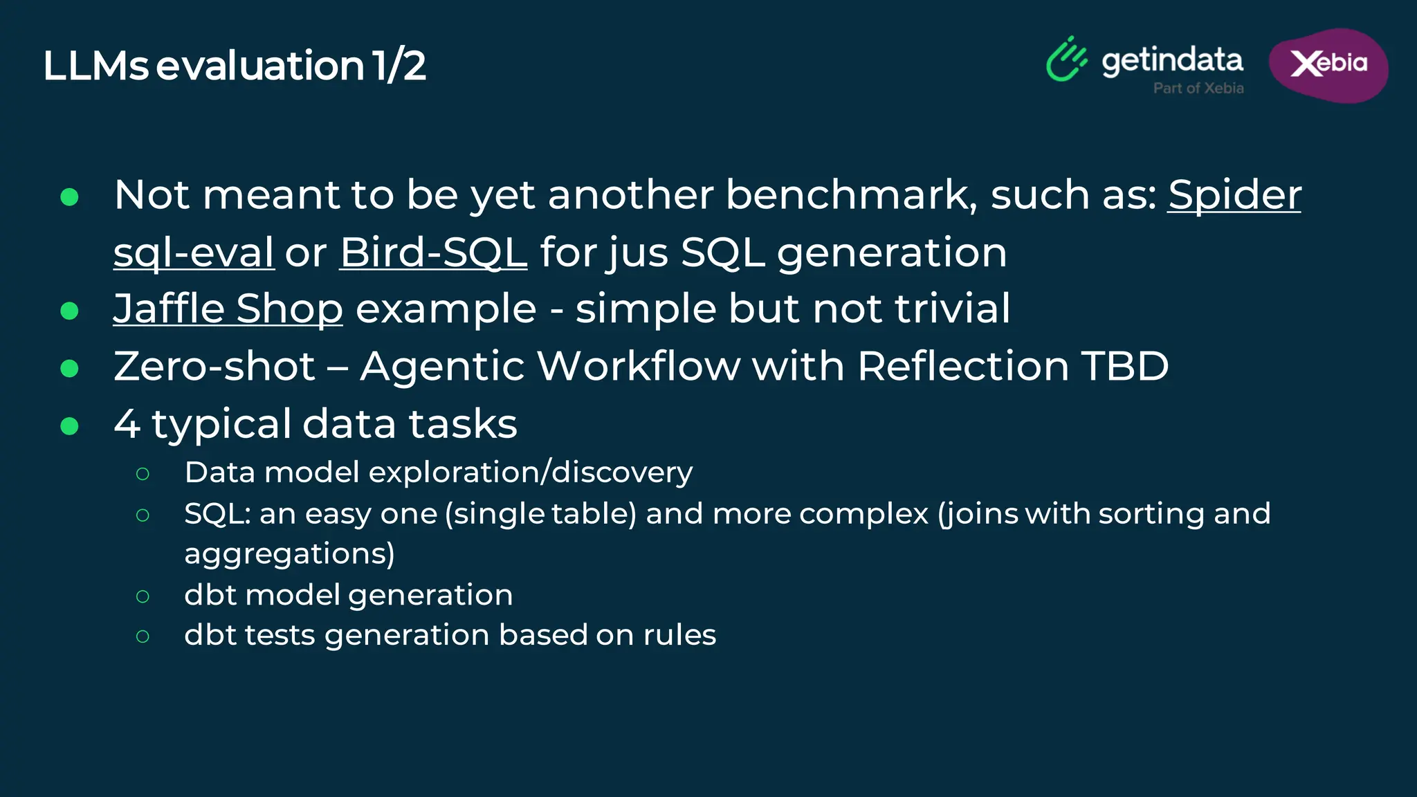 © Copyright. All rights reserved. Not to be reproduced without prior written consent.
LLMs evaluation 1/2
● Not meant to be yet another benchmark, such as: Spider
sql-eval or Bird-SQL for jus SQL generation
● Jaffle Shop example - simple but not trivial
● Zero-shot – Agentic Workflow with Reflection TBD
● 4 typical data tasks
○ Data model exploration/discovery
○ SQL: an easy one (single table) and more complex (joins with sorting and
aggregations)
○ dbt model generation
○ dbt tests generation based on rules
 