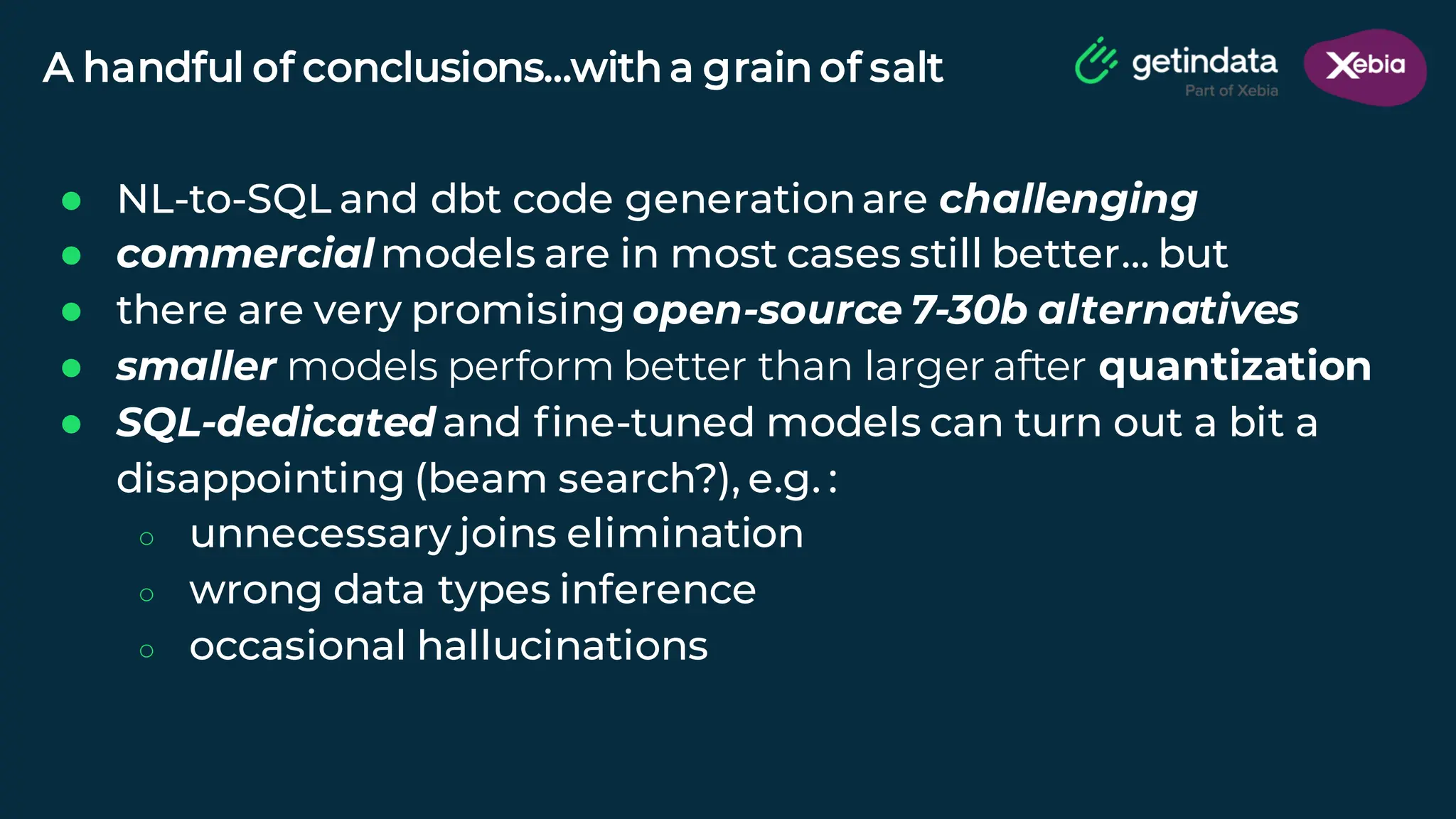 © Copyright. All rights reserved. Not to be reproduced without prior written consent.
A handful of conclusions…with a grain of salt
● NL-to-SQL and dbt code generationare challenging
● commercialmodels are in most cases still better… but
● there are very promising open-source 7-30b alternatives
● smaller models perform better than larger after quantization
● SQL-dedicated and fine-tuned models can turn out a bit a
disappointing (beam search?), e.g. :
○ unnecessary joins elimination
○ wrong data types inference
○ occasional hallucinations
 