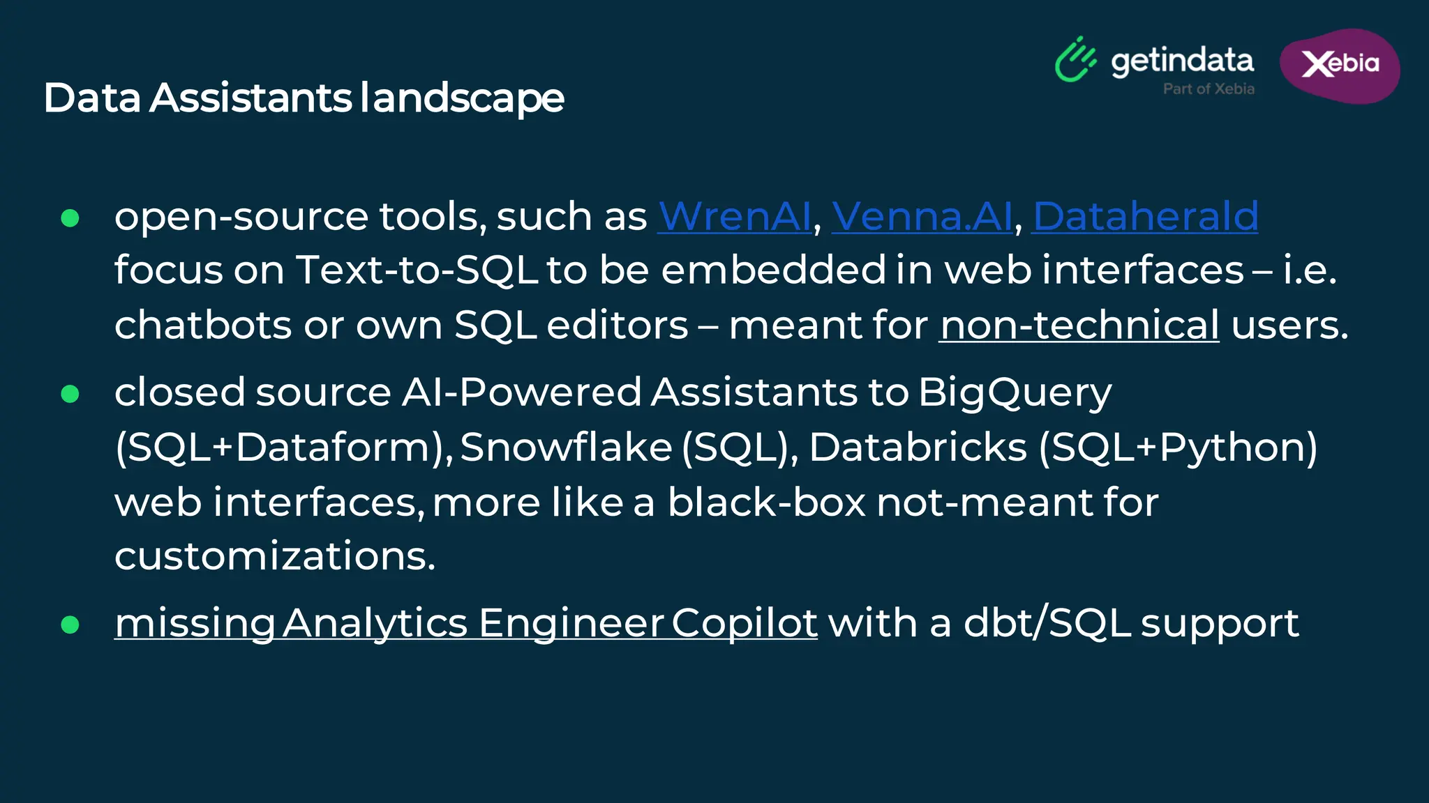 © Copyright. All rights reserved. Not to be reproduced without prior written consent.
● open-source tools, such as WrenAI, Venna.AI, Dataherald
focus on Text-to-SQL to be embedded in web interfaces – i.e.
chatbots or own SQL editors – meant for non-technical users.
● closed source AI-Powered Assistants to BigQuery
(SQL+Dataform),Snowflake (SQL), Databricks (SQL+Python)
web interfaces,more like a black-box not-meant for
customizations.
● missingAnalytics EngineerCopilot with a dbt/SQL support
Data Assistants landscape
 