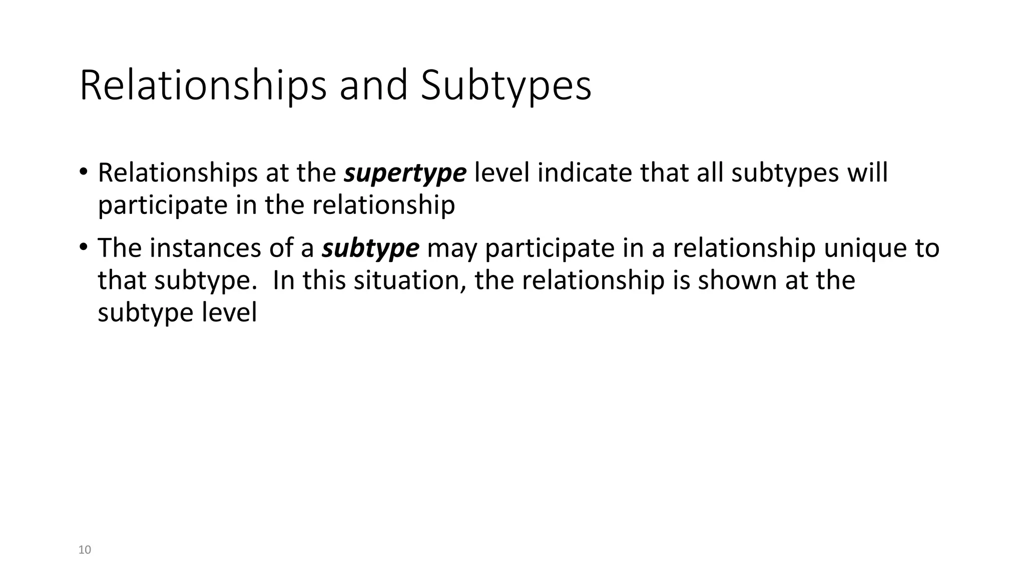 10
Relationships and Subtypes
• Relationships at the supertype level indicate that all subtypes will
participate in the relationship
• The instances of a subtype may participate in a relationship unique to
that subtype. In this situation, the relationship is shown at the
subtype level
 