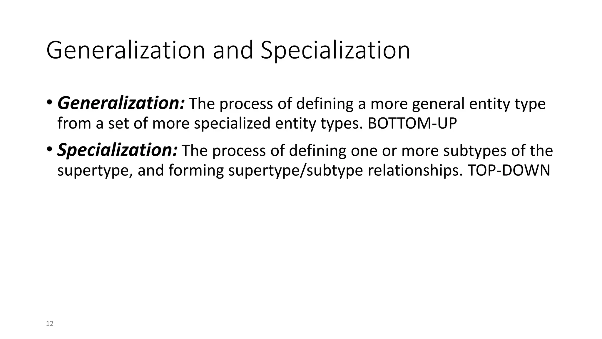 12
Generalization and Specialization
• Generalization: The process of defining a more general entity type
from a set of more specialized entity types. BOTTOM-UP
• Specialization: The process of defining one or more subtypes of the
supertype, and forming supertype/subtype relationships. TOP-DOWN
 