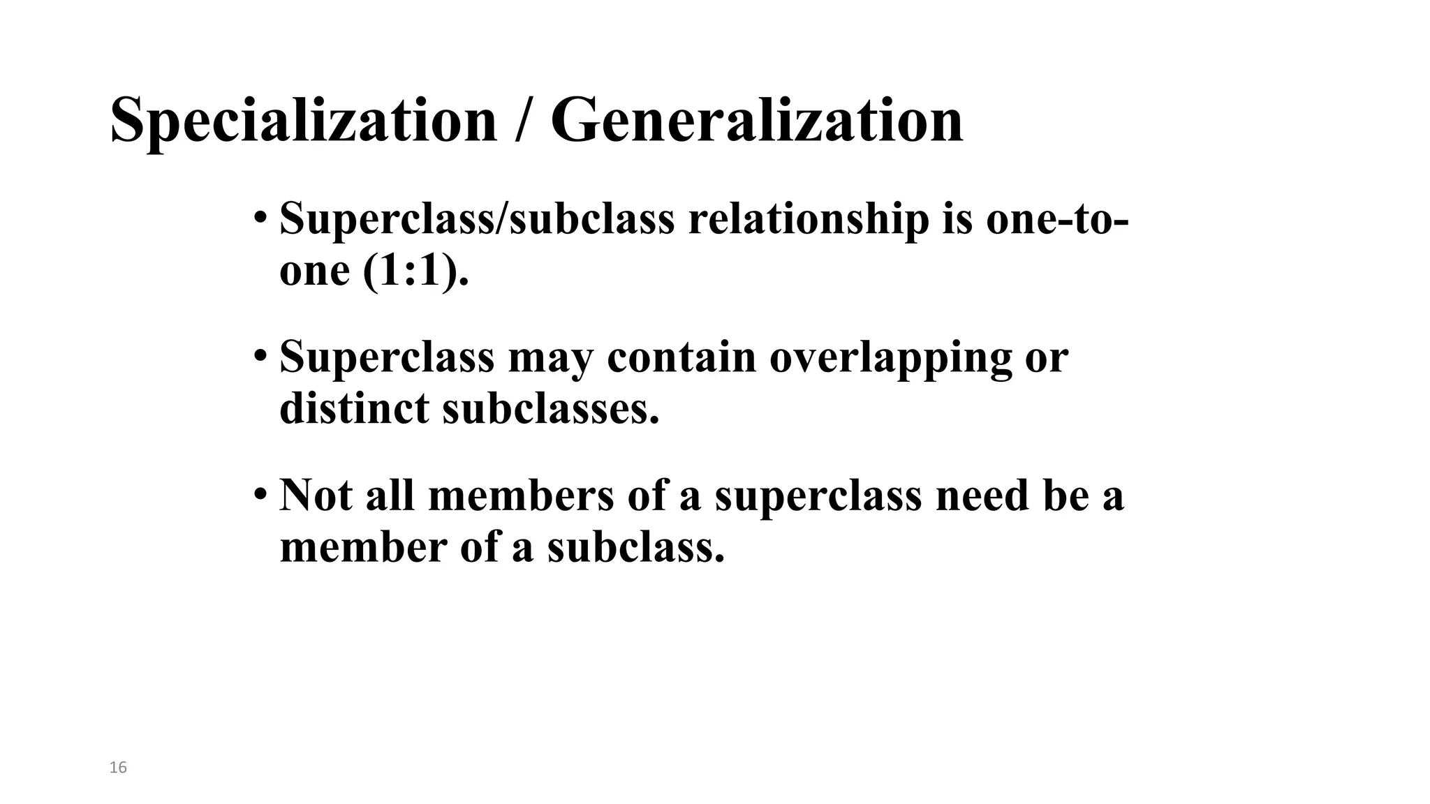 16
Specialization / Generalization
• Superclass/subclass relationship is one-to-
one (1:1).
• Superclass may contain overlapping or
distinct subclasses.
• Not all members of a superclass need be a
member of a subclass.
 