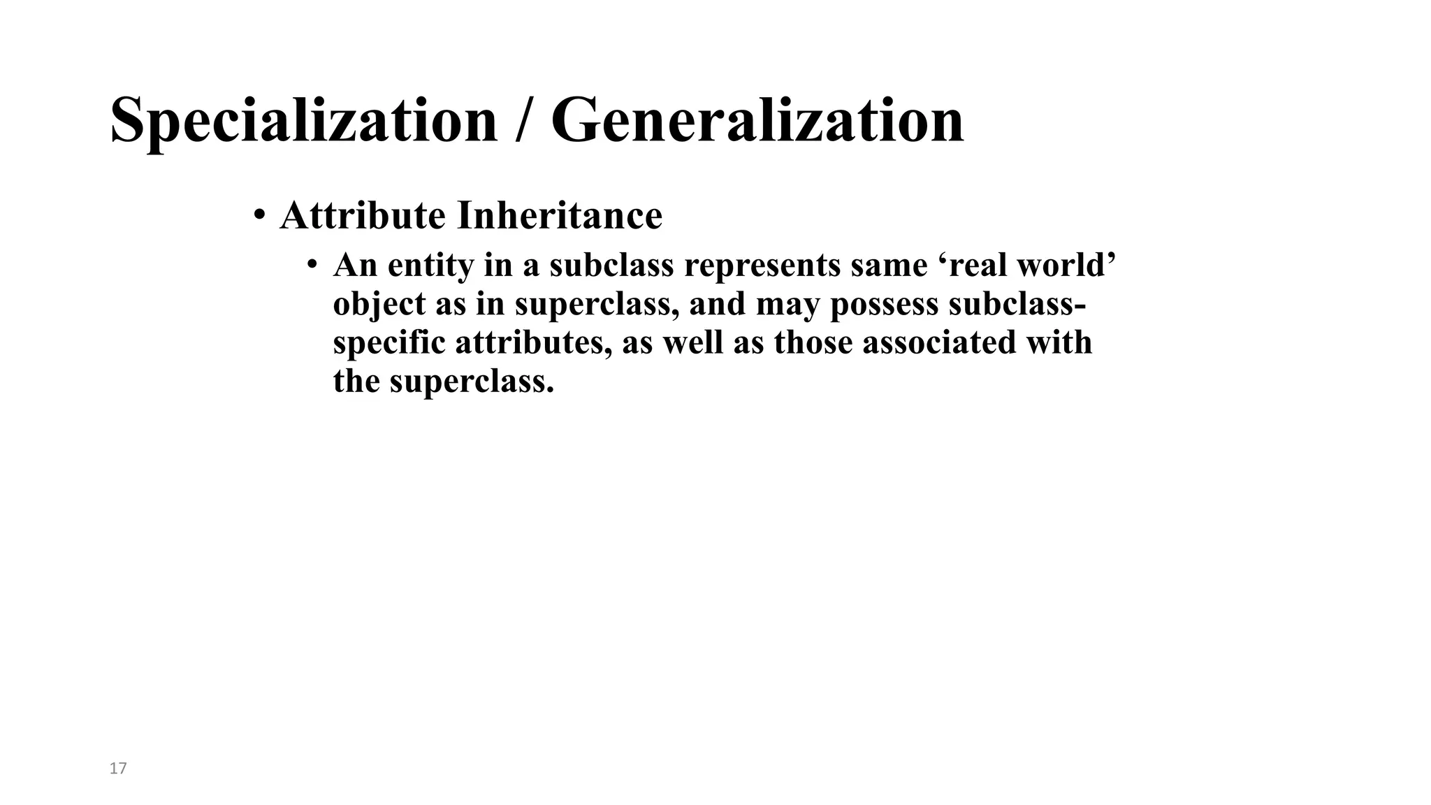 17
Specialization / Generalization
• Attribute Inheritance
• An entity in a subclass represents same ‘real world’
object as in superclass, and may possess subclass-
specific attributes, as well as those associated with
the superclass.
 