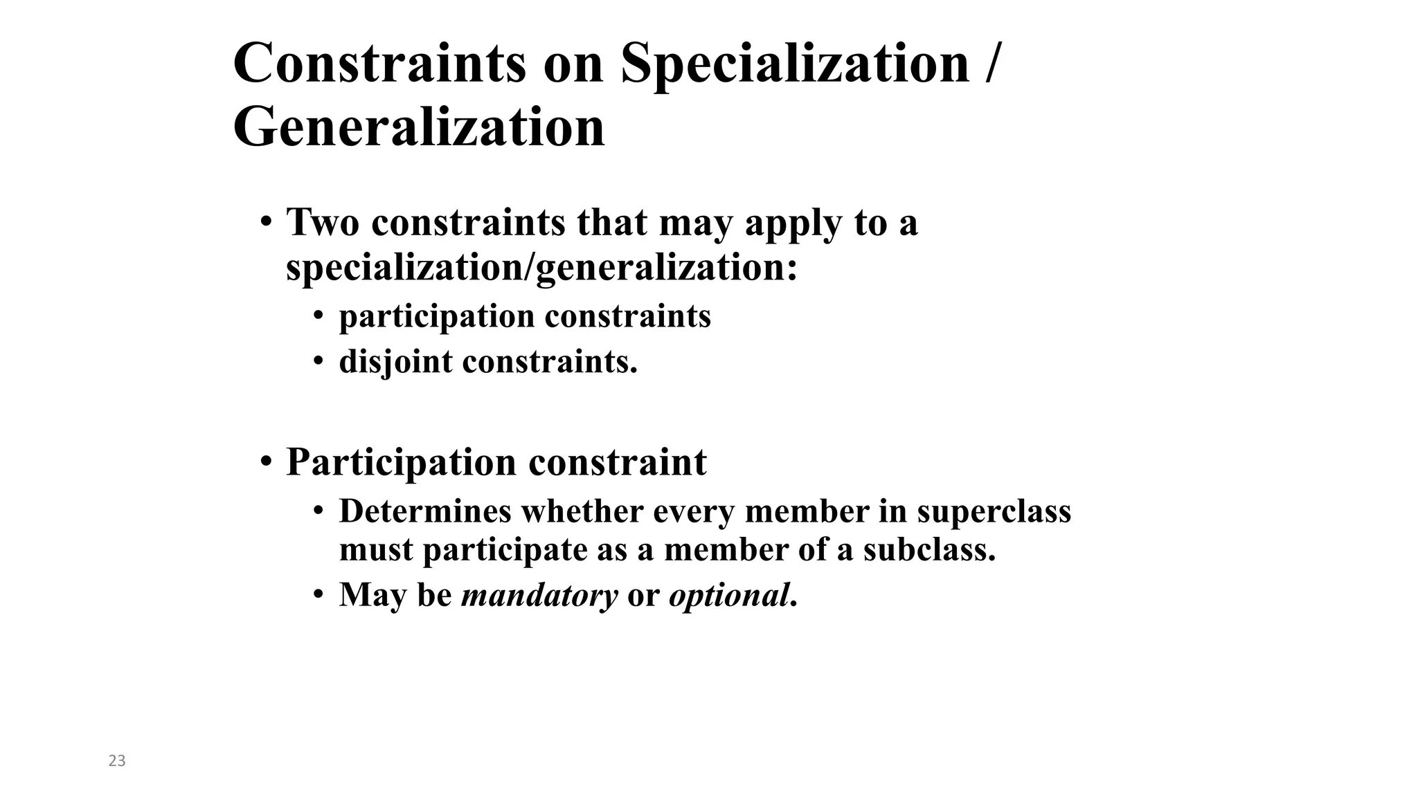 23
Constraints on Specialization /
Generalization
• Two constraints that may apply to a
specialization/generalization:
• participation constraints
• disjoint constraints.
• Participation constraint
• Determines whether every member in superclass
must participate as a member of a subclass.
• May be mandatory or optional.
 