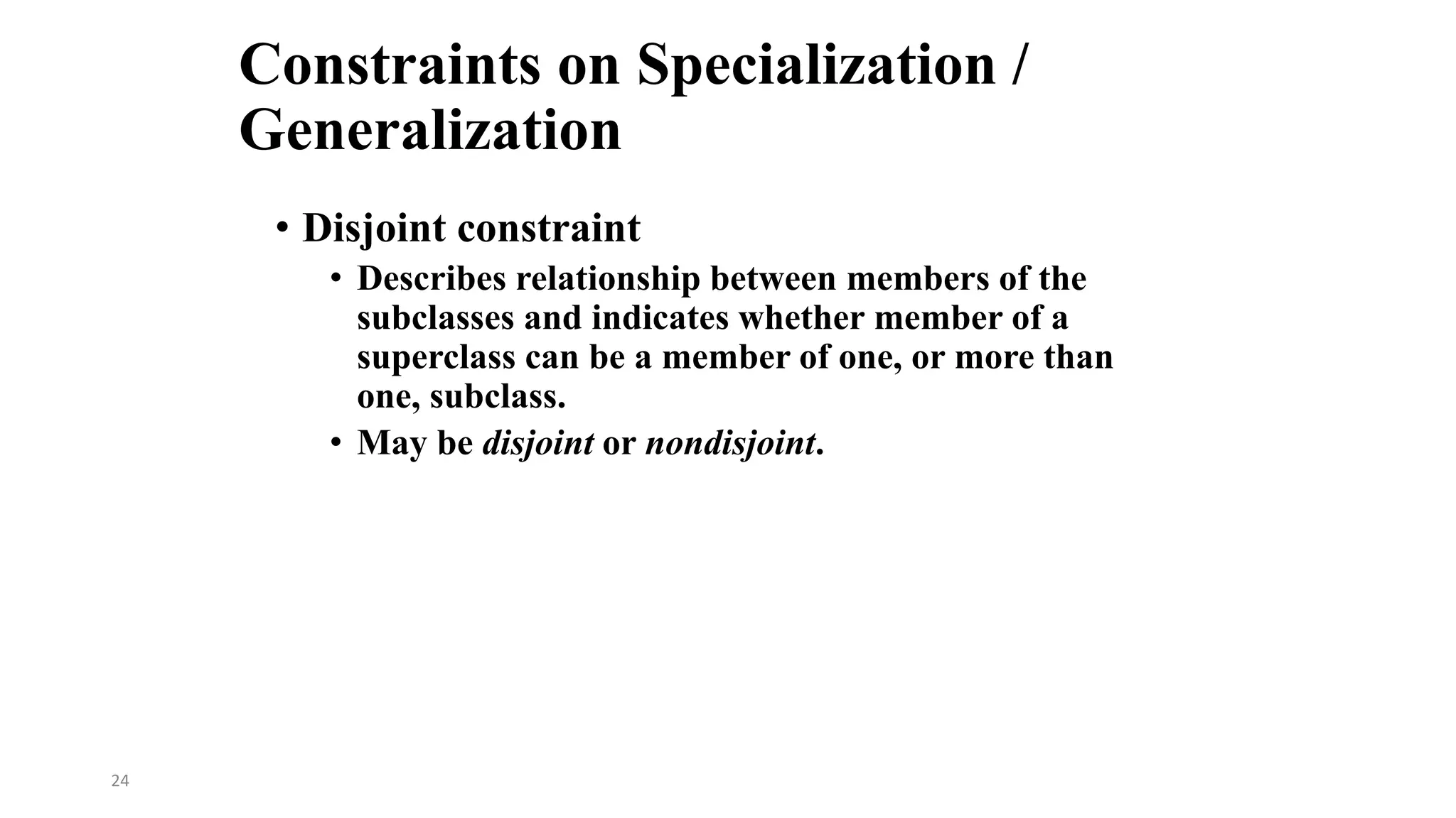 24
Constraints on Specialization /
Generalization
• Disjoint constraint
• Describes relationship between members of the
subclasses and indicates whether member of a
superclass can be a member of one, or more than
one, subclass.
• May be disjoint or nondisjoint.
 