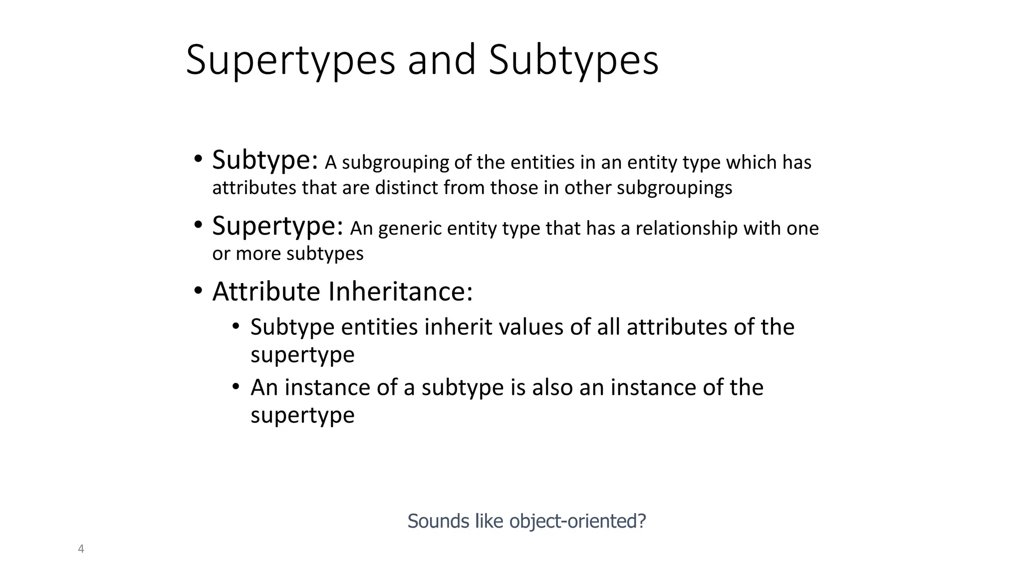 4
Supertypes and Subtypes
• Subtype: A subgrouping of the entities in an entity type which has
attributes that are distinct from those in other subgroupings
• Supertype: An generic entity type that has a relationship with one
or more subtypes
• Attribute Inheritance:
• Subtype entities inherit values of all attributes of the
supertype
• An instance of a subtype is also an instance of the
supertype
Sounds like object-oriented?
 