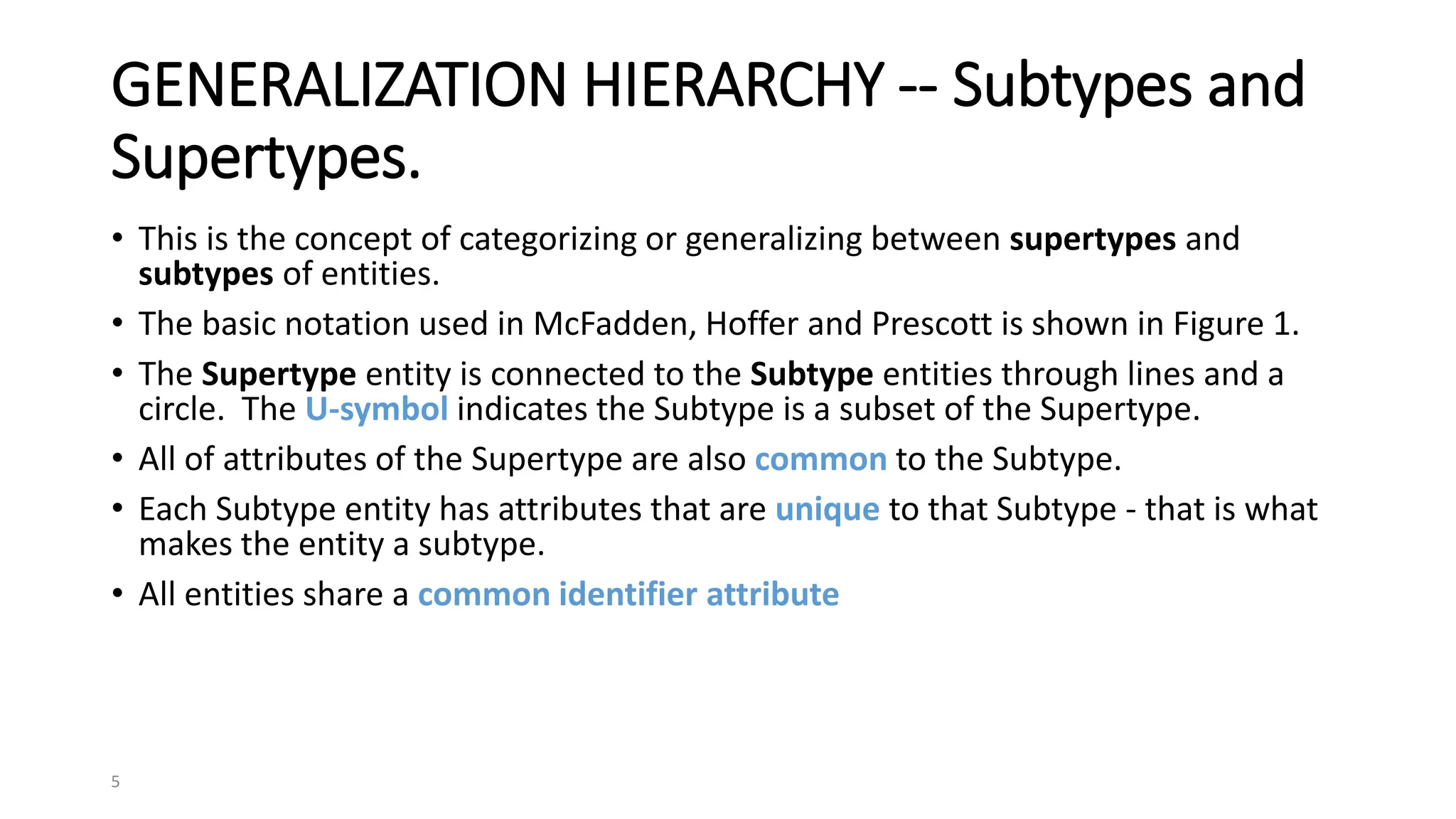 5
GENERALIZATION HIERARCHY -- Subtypes and
Supertypes.
• This is the concept of categorizing or generalizing between supertypes and
subtypes of entities.
• The basic notation used in McFadden, Hoffer and Prescott is shown in Figure 1.
• The Supertype entity is connected to the Subtype entities through lines and a
circle. The U-symbol indicates the Subtype is a subset of the Supertype.
• All of attributes of the Supertype are also common to the Subtype.
• Each Subtype entity has attributes that are unique to that Subtype - that is what
makes the entity a subtype.
• All entities share a common identifier attribute
 
