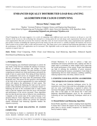 IJRET: International Journal of Research in Engineering and Technology ISSN: 2319-1163
__________________________________________________________________________________________
Volume: 02 Issue: 06 | Jun-2013, Available @ http://www.ijret.org 976
ENHANCED EQUALLY DISTRIBUTED LOAD BALANCING
ALGORITHM FOR CLOUD COMPUTING
Shreyas Mulay1
, Sanjay Jain2
1
Student, 2
Assistant Professor Computer Science and Engineering Department,
Amity School of Engineering and Technology (ASET), Amity University Rajasthan, AUR, Rajasthan, India,
shreyasmulay23@gmail.com, jainsanjay17@yahoo.co.in
Abstract
Cloud Computing as the name suggests, it is a style of computing where different users uses the resources on the go i.e. over the
Internet. In the recent era, this technology has emerged as a strong option for not only large scale organizations but also for small
scale organizations that only access/use the resources what they want. In recent research study, many organizations lose significant
part of their revenues in handling the requests given by the clients over the web servers i.e. unable to balance the load for web servers
which results in loss of data, delay in time and increased costs. This Paper gives a new enhanced load balancing algorithm by which
the performance of their web application can be increased. This Algorithm works on the major drawbacks such as delay in time,
response to request ratio etc.
Index Terms: Cloud Computing, Public Cloud, Load Balancing, Load Balancing Algorithms, Enhanced Equally
Distributed Load Balancing Algorithm.
-----------------------------------------------------------------------***-----------------------------------------------------------------------
1. INTRODUCTION
Cloud Computing uses distributed technologies to satisfy the
user needs. Cloud Services includes the sharing of resources,
delivery of software, infrastructure and storage over the
internet based on their demands. The main functions of cloud
computing are reduced cost, better performance and satisfy the
needs of user at a great extent. Now taking all these functions
into consideration web servers are designed which can give
the best performance but many times the performance drops
drastically why? The answer for this question is the balancing
of the load on the servers appropriately by some mechanism
which will improve the performance of total system. The
Simple logic behind the balancing the load over the servers
(nodes) is that distribute total load in a systematic manner i.e.
balancing the load on the overloaded node to under loaded
node so that the response time from the server will decrease
and performance of the servers increased. These algorithms
does not take the previous state or behavior into consideration,
it depends on the current state of the system because of its
dynamic behavior. Some Algorithms works on circular order
by handling the process without any priority but enhanced
equally distributed load balancing algorithm handles the
requests on priority.
2. NEED OF LOAD BALANCING IN CLOUD
COMPUTING
Load balancing in clouds is a mechanism that spreads the
excess dynamic workload evenly across all the Servers
(Virtual Machines). It is used to achieve a high user
satisfaction and resource utilization ratio, making sure that no
single node is overloaded or under loaded, hence improving
the overall performance of the system. Proper load balancing
can help in utilizing the availability of given resources,
thereby minimizing the resource consumption. It also helps in
implementing fail-over (fault tolerance), enabling scalability,
reducing response time, time delay, reduces cost etc.
3. EXISTING LOAD BALANCING ALGORITHMS
/ TECHNIQUES IN CLOUD COMPUTING
There are many load balancing techniques given by the
researchers over time to time some have advantages over other
and vice versa. Load Balancing is required to achieve the
maximum throughput, performance and decrease the response
time. Here in this paper we will discuss the 5 main load
balancing algorithms/techniques given by the researchers.
Following are the Load Balancing Techniques which are in
use:-
3.1 Round Robin Load Balancing Algorithm:
Round Robin algorithm is random sampling based algorithm.
It means that it selects the request one by one and randomly
place them to servers (nodes) irrespective of whether it is
heavily loaded or lightly.
 