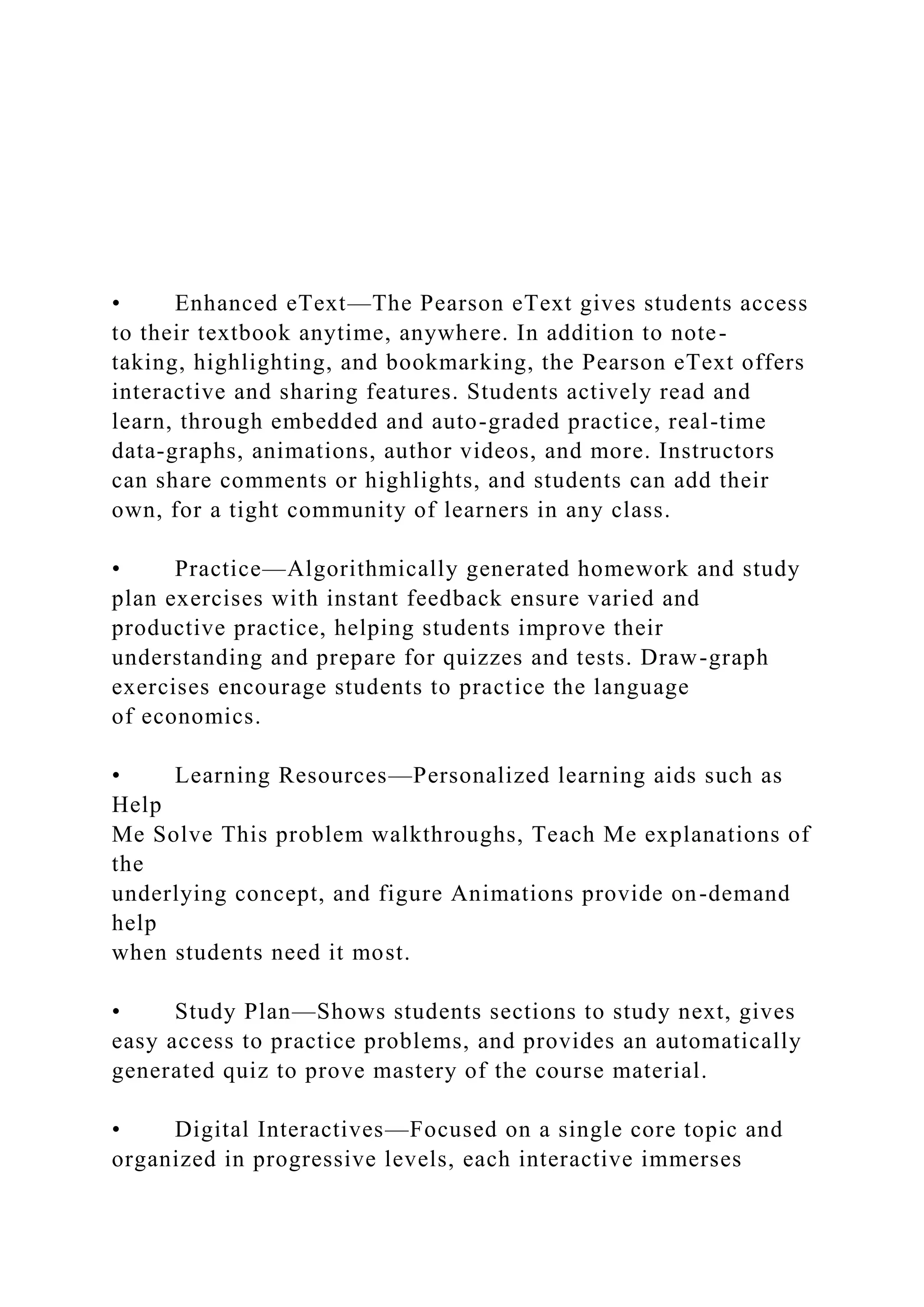 • Enhanced eText—The Pearson eText gives students access
to their textbook anytime, anywhere. In addition to note-
taking, highlighting, and bookmarking, the Pearson eText offers
interactive and sharing features. Students actively read and
learn, through embedded and auto-graded practice, real-time
data-graphs, animations, author videos, and more. Instructors
can share comments or highlights, and students can add their
own, for a tight community of learners in any class.
• Practice—Algorithmically generated homework and study
plan exercises with instant feedback ensure varied and
productive practice, helping students improve their
understanding and prepare for quizzes and tests. Draw-graph
exercises encourage students to practice the language
of economics.
• Learning Resources—Personalized learning aids such as
Help
Me Solve This problem walkthroughs, Teach Me explanations of
the
underlying concept, and figure Animations provide on-demand
help
when students need it most.
• Study Plan—Shows students sections to study next, gives
easy access to practice problems, and provides an automatically
generated quiz to prove mastery of the course material.
• Digital Interactives—Focused on a single core topic and
organized in progressive levels, each interactive immerses
 