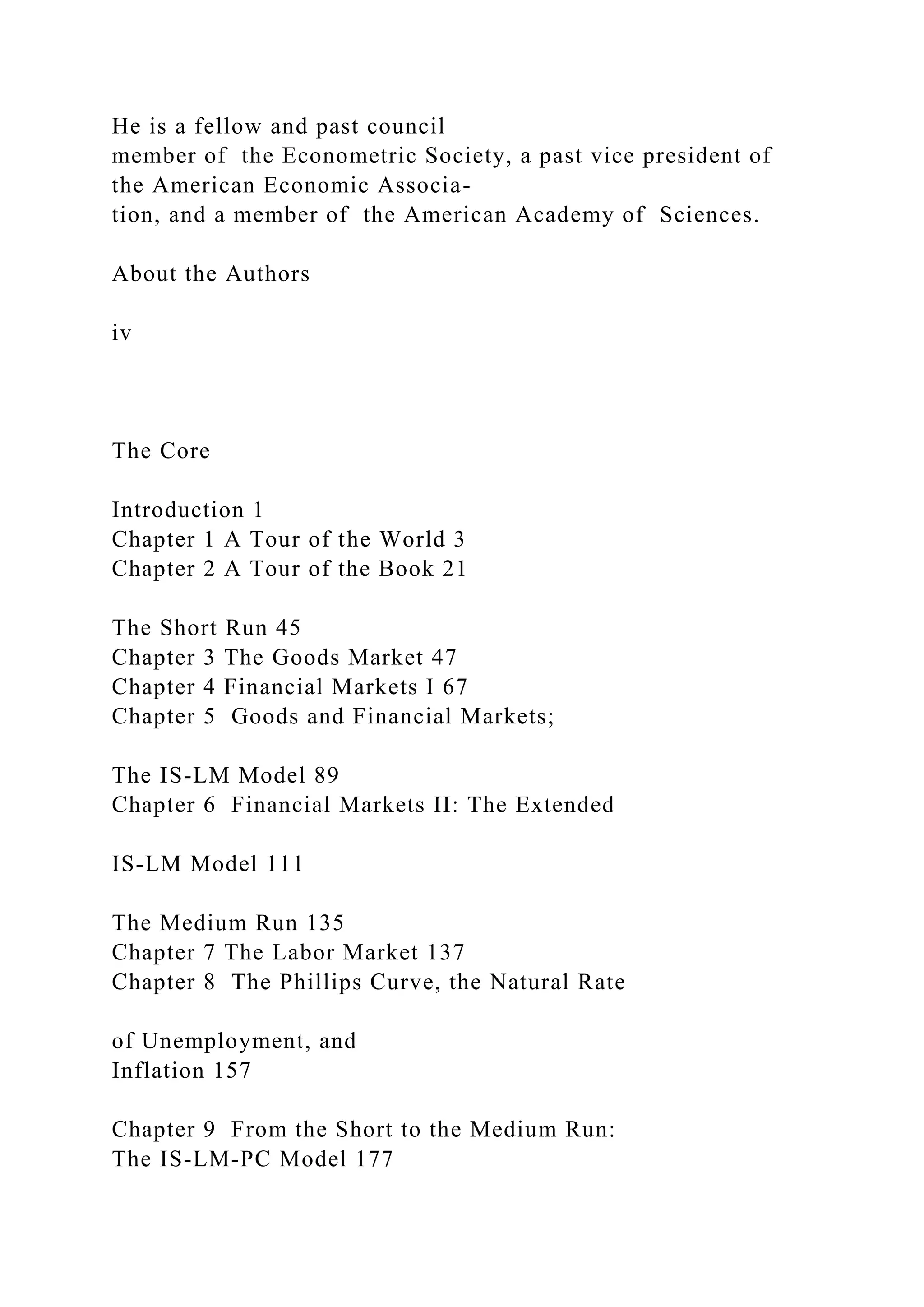 He is a fellow and past council
member of the Econometric Society, a past vice president of
the American Economic Associa-
tion, and a member of the American Academy of Sciences.
About the Authors
iv
The Core
Introduction 1
Chapter 1 A Tour of the World 3
Chapter 2 A Tour of the Book 21
The Short Run 45
Chapter 3 The Goods Market 47
Chapter 4 Financial Markets I 67
Chapter 5 Goods and Financial Markets;
The IS-LM Model 89
Chapter 6 Financial Markets II: The Extended
IS-LM Model 111
The Medium Run 135
Chapter 7 The Labor Market 137
Chapter 8 The Phillips Curve, the Natural Rate
of Unemployment, and
Inflation 157
Chapter 9 From the Short to the Medium Run:
The IS-LM-PC Model 177
 