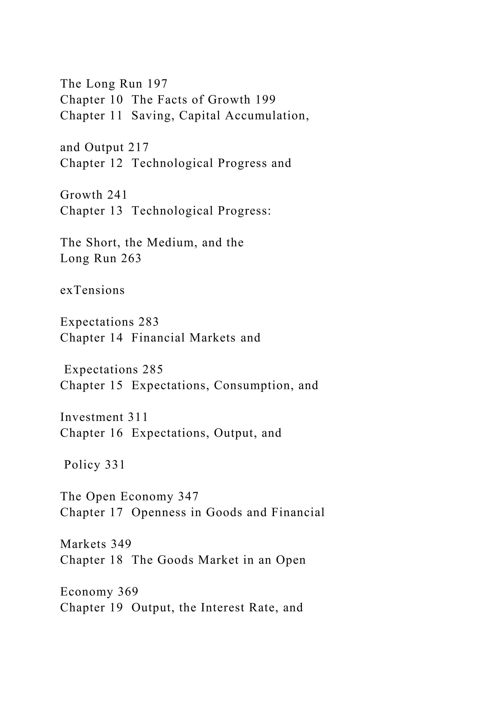 The Long Run 197
Chapter 10 The Facts of Growth 199
Chapter 11 Saving, Capital Accumulation,
and Output 217
Chapter 12 Technological Progress and
Growth 241
Chapter 13 Technological Progress:
The Short, the Medium, and the
Long Run 263
exTensions
Expectations 283
Chapter 14 Financial Markets and
Expectations 285
Chapter 15 Expectations, Consumption, and
Investment 311
Chapter 16 Expectations, Output, and
Policy 331
The Open Economy 347
Chapter 17 Openness in Goods and Financial
Markets 349
Chapter 18 The Goods Market in an Open
Economy 369
Chapter 19 Output, the Interest Rate, and
 