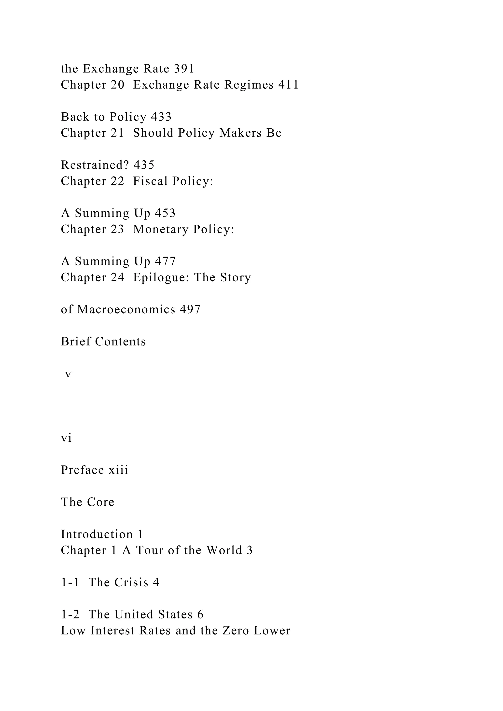 the Exchange Rate 391
Chapter 20 Exchange Rate Regimes 411
Back to Policy 433
Chapter 21 Should Policy Makers Be
Restrained? 435
Chapter 22 Fiscal Policy:
A Summing Up 453
Chapter 23 Monetary Policy:
A Summing Up 477
Chapter 24 Epilogue: The Story
of Macroeconomics 497
Brief Contents
v
vi
Preface xiii
The Core
Introduction 1
Chapter 1 A Tour of the World 3
1-1 The Crisis 4
1-2 The United States 6
Low Interest Rates and the Zero Lower
 