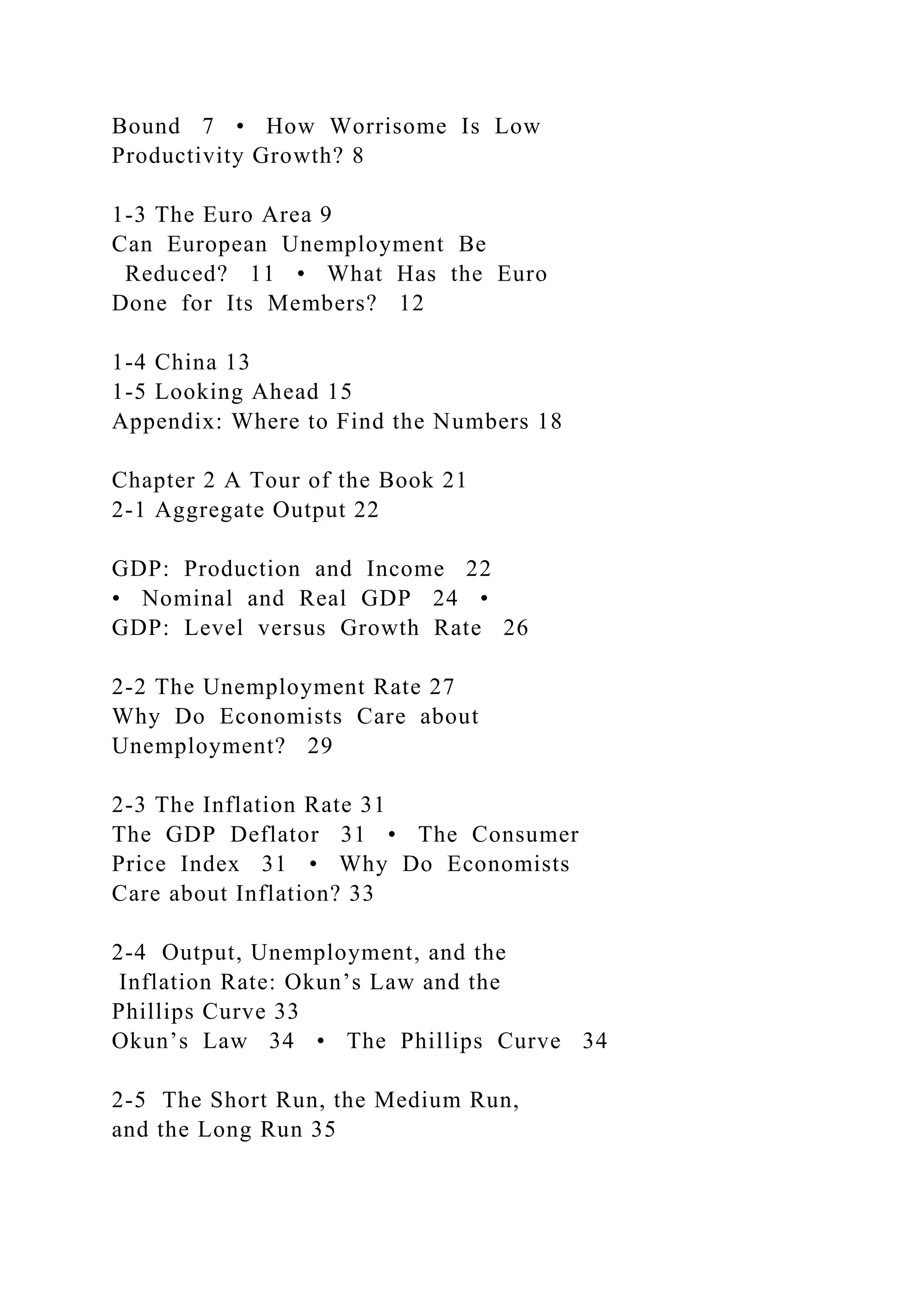 Bound 7 • How Worrisome Is Low
Productivity Growth? 8
1-3 The Euro Area 9
Can European Unemployment Be
Reduced? 11 • What Has the Euro
Done for Its Members? 12
1-4 China 13
1-5 Looking Ahead 15
Appendix: Where to Find the Numbers 18
Chapter 2 A Tour of the Book 21
2-1 Aggregate Output 22
GDP: Production and Income 22
• Nominal and Real GDP 24 •
GDP: Level versus Growth Rate 26
2-2 The Unemployment Rate 27
Why Do Economists Care about
Unemployment? 29
2-3 The Inflation Rate 31
The GDP Deflator 31 • The Consumer
Price Index 31 • Why Do Economists
Care about Inflation? 33
2-4 Output, Unemployment, and the
Inflation Rate: Okun’s Law and the
Phillips Curve 33
Okun’s Law 34 • The Phillips Curve 34
2-5 The Short Run, the Medium Run,
and the Long Run 35
 