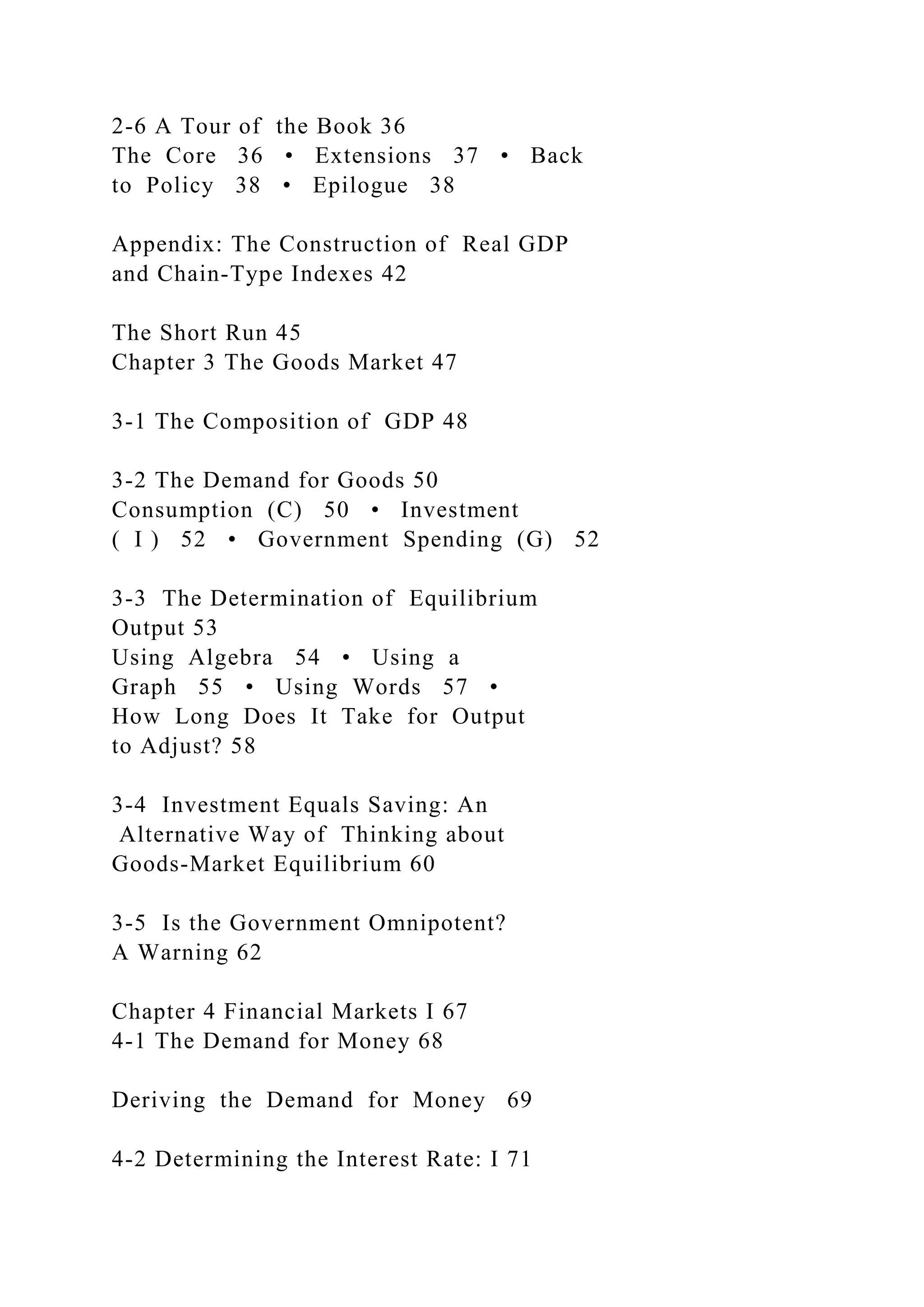 2-6 A Tour of the Book 36
The Core 36 • Extensions 37 • Back
to Policy 38 • Epilogue 38
Appendix: The Construction of Real GDP
and Chain-Type Indexes 42
The Short Run 45
Chapter 3 The Goods Market 47
3-1 The Composition of GDP 48
3-2 The Demand for Goods 50
Consumption (C) 50 • Investment
( I ) 52 • Government Spending (G) 52
3-3 The Determination of Equilibrium
Output 53
Using Algebra 54 • Using a
Graph 55 • Using Words 57 •
How Long Does It Take for Output
to Adjust? 58
3-4 Investment Equals Saving: An
Alternative Way of Thinking about
Goods-Market Equilibrium 60
3-5 Is the Government Omnipotent?
A Warning 62
Chapter 4 Financial Markets I 67
4-1 The Demand for Money 68
Deriving the Demand for Money 69
4-2 Determining the Interest Rate: I 71
 