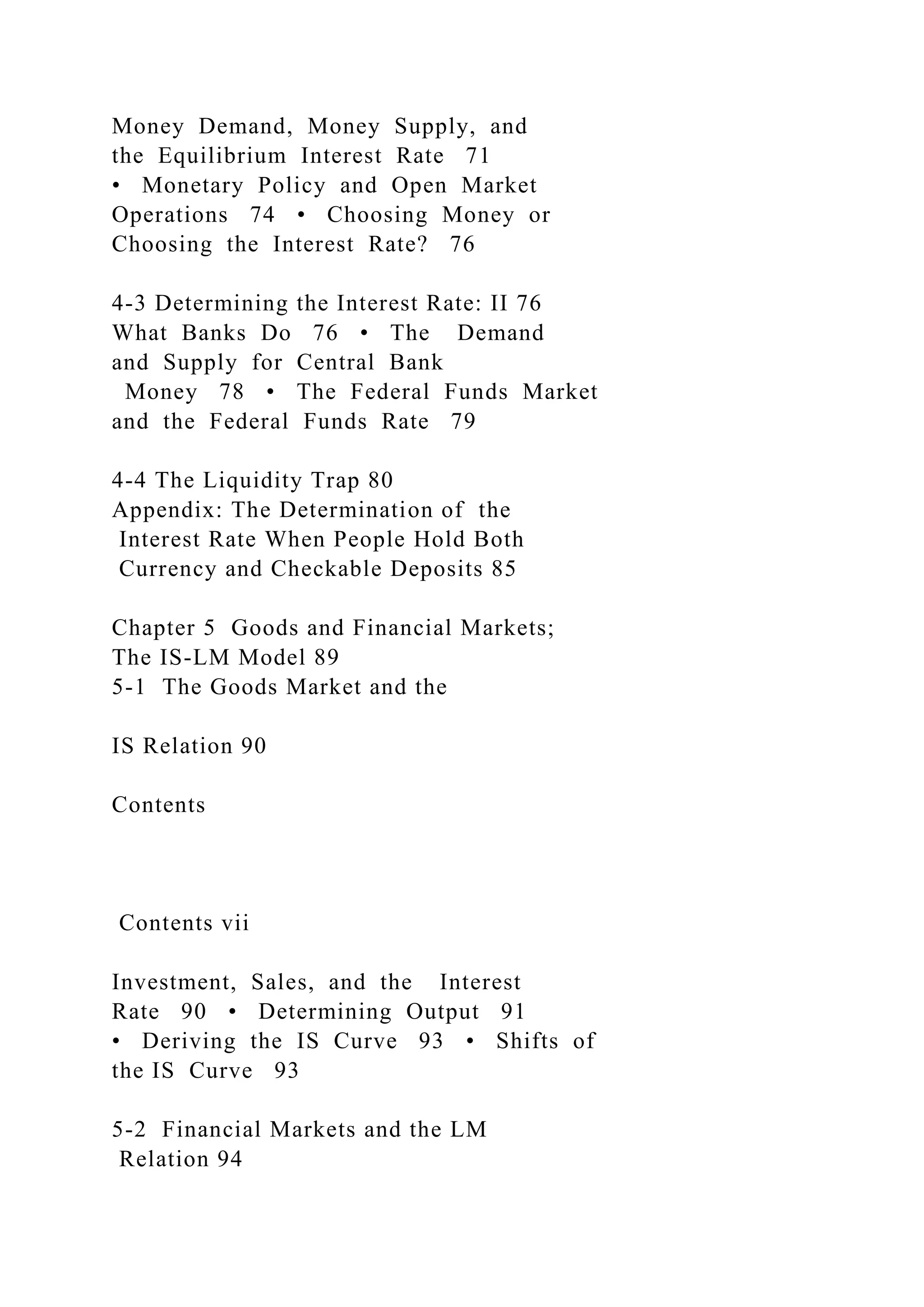 Money Demand, Money Supply, and
the Equilibrium Interest Rate 71
• Monetary Policy and Open Market
Operations 74 • Choosing Money or
Choosing the Interest Rate? 76
4-3 Determining the Interest Rate: II 76
What Banks Do 76 • The Demand
and Supply for Central Bank
Money 78 • The Federal Funds Market
and the Federal Funds Rate 79
4-4 The Liquidity Trap 80
Appendix: The Determination of the
Interest Rate When People Hold Both
Currency and Checkable Deposits 85
Chapter 5 Goods and Financial Markets;
The IS-LM Model 89
5-1 The Goods Market and the
IS Relation 90
Contents
Contents vii
Investment, Sales, and the Interest
Rate 90 • Determining Output 91
• Deriving the IS Curve 93 • Shifts of
the IS Curve 93
5-2 Financial Markets and the LM
Relation 94
 