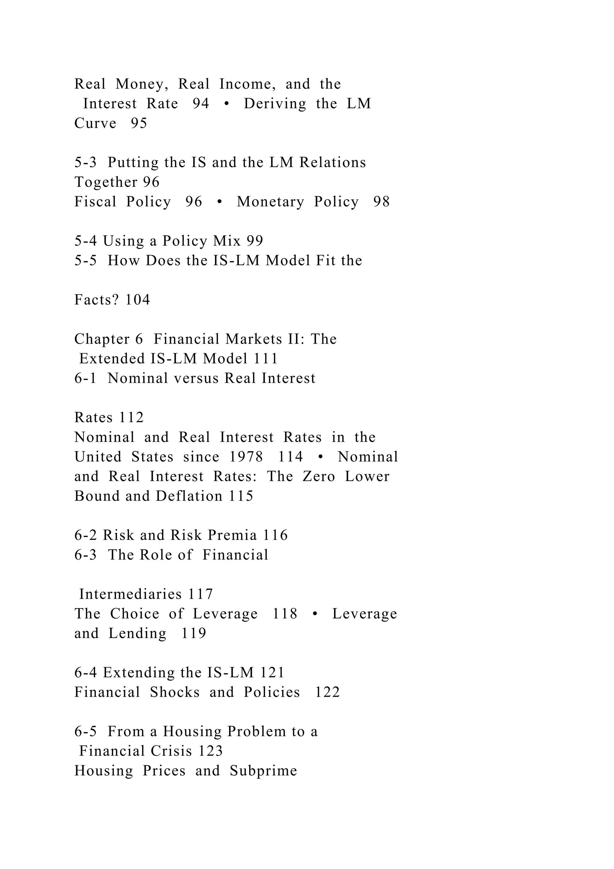 Real Money, Real Income, and the
Interest Rate 94 • Deriving the LM
Curve 95
5-3 Putting the IS and the LM Relations
Together 96
Fiscal Policy 96 • Monetary Policy 98
5-4 Using a Policy Mix 99
5-5 How Does the IS-LM Model Fit the
Facts? 104
Chapter 6 Financial Markets II: The
Extended IS-LM Model 111
6-1 Nominal versus Real Interest
Rates 112
Nominal and Real Interest Rates in the
United States since 1978 114 • Nominal
and Real Interest Rates: The Zero Lower
Bound and Deflation 115
6-2 Risk and Risk Premia 116
6-3 The Role of Financial
Intermediaries 117
The Choice of Leverage 118 • Leverage
and Lending 119
6-4 Extending the IS-LM 121
Financial Shocks and Policies 122
6-5 From a Housing Problem to a
Financial Crisis 123
Housing Prices and Subprime
 