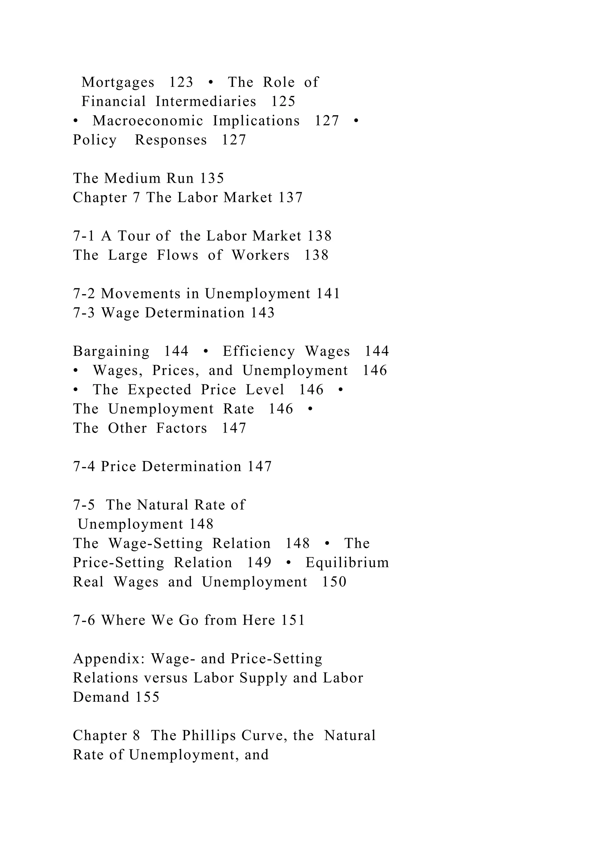 Mortgages 123 • The Role of
Financial Intermediaries 125
• Macroeconomic Implications 127 •
Policy Responses 127
The Medium Run 135
Chapter 7 The Labor Market 137
7-1 A Tour of the Labor Market 138
The Large Flows of Workers 138
7-2 Movements in Unemployment 141
7-3 Wage Determination 143
Bargaining 144 • Efficiency Wages 144
• Wages, Prices, and Unemployment 146
• The Expected Price Level 146 •
The Unemployment Rate 146 •
The Other Factors 147
7-4 Price Determination 147
7-5 The Natural Rate of
Unemployment 148
The Wage-Setting Relation 148 • The
Price-Setting Relation 149 • Equilibrium
Real Wages and Unemployment 150
7-6 Where We Go from Here 151
Appendix: Wage- and Price-Setting
Relations versus Labor Supply and Labor
Demand 155
Chapter 8 The Phillips Curve, the Natural
Rate of Unemployment, and
 